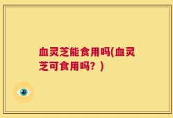 血灵芝能食用吗(血灵芝可食用吗？)