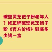 破壁灵芝孢子粉老年人？修正牌破壁灵芝孢子粉《官方价格》到底多少钱一盒