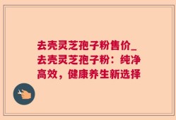 去壳灵芝孢子粉售价_去壳灵芝孢子粉：纯净高效，健康养生新选择