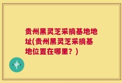 贵州黑灵芝采摘基地地址(贵州黑灵芝采摘基地位置在哪里？)
