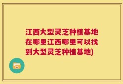 江西大型灵芝种植基地在哪里江西哪里可以找到大型灵芝种植基地)