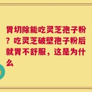 胃切除能吃灵芝孢子粉？吃灵芝破壁孢子粉后就胃不舒服，这是为什么