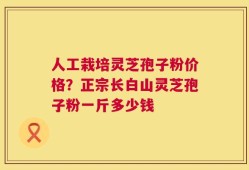 人工栽培灵芝孢子粉价格？正宗长白山灵芝孢子粉一斤多少钱