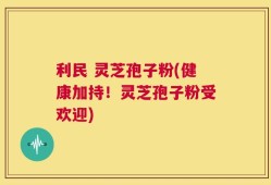 利民 灵芝孢子粉(健康加持！灵芝孢子粉受欢迎)