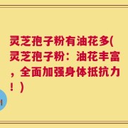 灵芝孢子粉有油花多(灵芝孢子粉：油花丰富，全面加强身体抵抗力！)