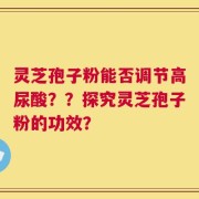 灵芝孢子粉能否调节高尿酸？？探究灵芝孢子粉的功效？