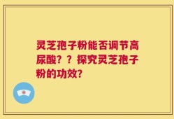 灵芝孢子粉能否调节高尿酸？？探究灵芝孢子粉的功效？