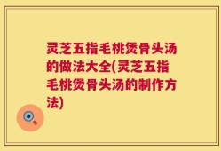 灵芝五指毛桃煲骨头汤的做法大全(灵芝五指毛桃煲骨头汤的制作方法)
