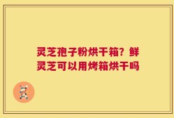 灵芝孢子粉烘干箱？鲜灵芝可以用烤箱烘干吗