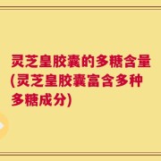 灵芝皇胶囊的多糖含量(灵芝皇胶囊富含多种多糖成分)