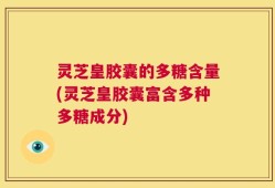 灵芝皇胶囊的多糖含量(灵芝皇胶囊富含多种多糖成分)