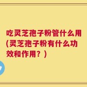 吃灵芝孢子粉管什么用(灵芝孢子粉有什么功效和作用？)