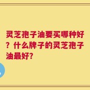 灵芝孢子油要买哪种好？什么牌子的灵芝孢子油最好？