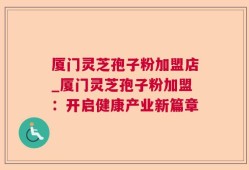 厦门灵芝孢子粉加盟店_厦门灵芝孢子粉加盟：开启健康产业新篇章