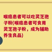 喉癌患者可以吃灵芝孢子粉(喉癌患者可食用灵芝孢子粉，成为辅助养生良品)