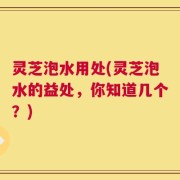 灵芝泡水用处(灵芝泡水的益处，你知道几个？)