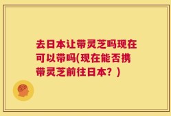 去日本让带灵芝吗现在可以带吗(现在能否携带灵芝前往日本？)