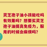 灵芝孢子油小孩能吃吗有效果吗？想要买灵芝孢子油提高免疫力，服用的时候会麻烦吗？