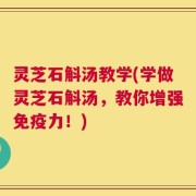 灵芝石斛汤教学(学做灵芝石斛汤，教你增强免疫力！)