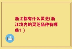 浙江都有什么灵芝(浙江境内的灵芝品种有哪些？)