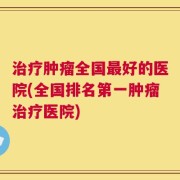 治疗肿瘤全国最好的医院(全国排名第一肿瘤治疗医院)