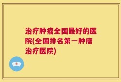 治疗肿瘤全国最好的医院(全国排名第一肿瘤治疗医院)