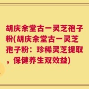胡庆余堂古一灵芝孢子粉(胡庆余堂古一灵芝孢子粉：珍稀灵芝提取，保健养生双效益)