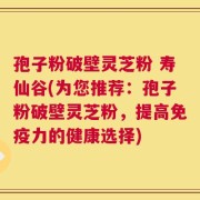 孢子粉破壁灵芝粉 寿仙谷(为您推荐：孢子粉破壁灵芝粉，提高免疫力的健康选择)