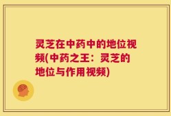 灵芝在中药中的地位视频(中药之王：灵芝的地位与作用视频)