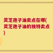 灵芝孢子油卖点在哪(灵芝孢子油的独特卖点)