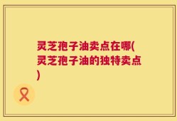 灵芝孢子油卖点在哪(灵芝孢子油的独特卖点)