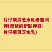片仔癀灵芝水乳老爸测评(爸爸的护肤神器：片仔癀灵芝水乳)