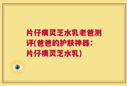 片仔癀灵芝水乳老爸测评(爸爸的护肤神器：片仔癀灵芝水乳)