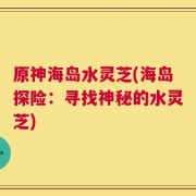 原神海岛水灵芝(海岛探险：寻找神秘的水灵芝)