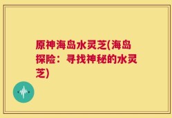 原神海岛水灵芝(海岛探险：寻找神秘的水灵芝)