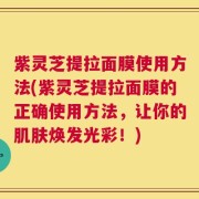 紫灵芝提拉面膜使用方法(紫灵芝提拉面膜的正确使用方法，让你的肌肤焕发光彩！)