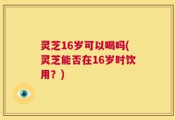 灵芝16岁可以喝吗(灵芝能否在16岁时饮用？)