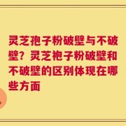 灵芝孢子粉破壁与不破壁？灵芝袍子粉破壁和不破壁的区别体现在哪些方面