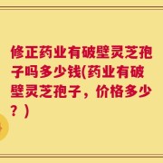 修正药业有破壁灵芝孢子吗多少钱(药业有破壁灵芝孢子，价格多少？)