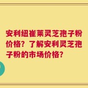 安利纽崔莱灵芝孢子粉价格？了解安利灵芝孢子粉的市场价格？