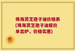 珠海灵芝孢子油价格表(珠海灵芝孢子油报价单出炉，价格实惠)