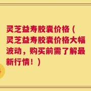 灵芝益寿胶囊价格 (灵芝益寿胶囊价格大幅波动，购买前需了解最新行情！)