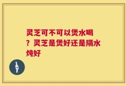 灵芝可不可以煲水喝 ？灵芝是煲好还是隔水炖好