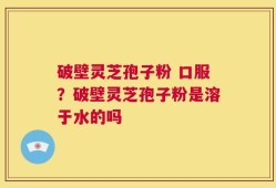 破壁灵芝孢子粉 口服？破壁灵芝孢子粉是溶于水的吗