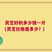 灵芝好的多少钱一斤 (灵芝价格是多少？)