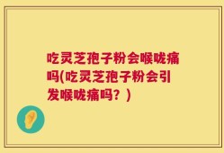 吃灵芝孢子粉会喉咙痛吗(吃灵芝孢子粉会引发喉咙痛吗？)