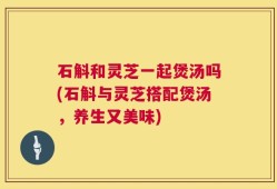 石斛和灵芝一起煲汤吗(石斛与灵芝搭配煲汤，养生又美味)