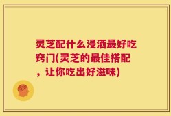 灵芝配什么浸洒最好吃窍门(灵芝的最佳搭配，让你吃出好滋味)