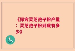 《探究灵芝孢子粉产量：灵芝孢子粉到底有多少》
