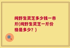 纯野生灵芝多少钱一市斤(纯野生灵芝一斤价格是多少？)